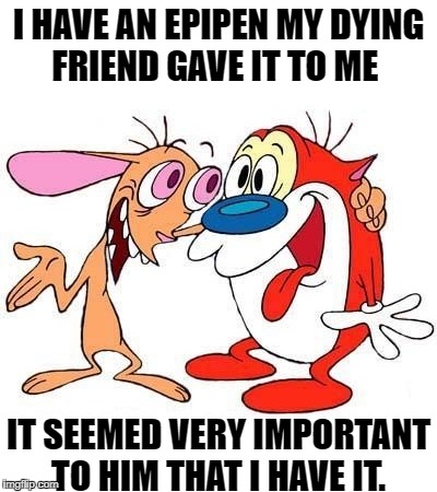I have an EpiPen.
My dying friend gave it to me | I HAVE AN EPIPEN
MY DYING FRIEND GAVE IT TO ME; IT SEEMED VERY IMPORTANT TO HIM THAT I HAVE IT. | image tagged in ren and stimpy | made w/ Imgflip meme maker