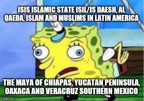 Mocking Spongebob Meme | ISIS ISLAMIC STATE ISIL/IS DAESH, AL QAEDA, ISLAM AND MUSLIMS IN LATIN AMERICA; THE MAYA OF CHIAPAS, YUCATAN PENINSULA, OAXACA AND VERACRUZ SOUTHERN MEXICO | image tagged in memes,mocking spongebob | made w/ Imgflip meme maker