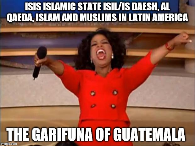Oprah You Get A Meme | ISIS ISLAMIC STATE ISIL/IS DAESH, AL QAEDA, ISLAM AND MUSLIMS IN LATIN AMERICA; THE GARIFUNA OF GUATEMALA | image tagged in memes,oprah you get a | made w/ Imgflip meme maker