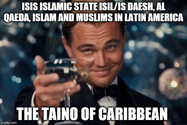 Leonardo Dicaprio Cheers | ISIS ISLAMIC STATE ISIL/IS DAESH, AL QAEDA, ISLAM AND MUSLIMS IN LATIN AMERICA; THE TAINO OF CARIBBEAN | image tagged in memes,leonardo dicaprio cheers | made w/ Imgflip meme maker