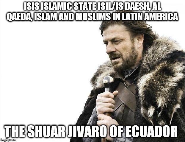 Brace Yourselves X is Coming Meme | ISIS ISLAMIC STATE ISIL/IS DAESH, AL QAEDA, ISLAM AND MUSLIMS IN LATIN AMERICA; THE SHUAR JIVARO OF ECUADOR | image tagged in memes,brace yourselves x is coming | made w/ Imgflip meme maker
