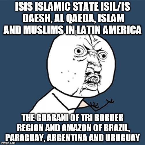 Y U No Meme | ISIS ISLAMIC STATE ISIL/IS DAESH, AL QAEDA, ISLAM AND MUSLIMS IN LATIN AMERICA; THE GUARANI OF TRI BORDER REGION AND AMAZON OF BRAZIL, PARAGUAY, ARGENTINA AND URUGUAY | image tagged in memes,y u no | made w/ Imgflip meme maker