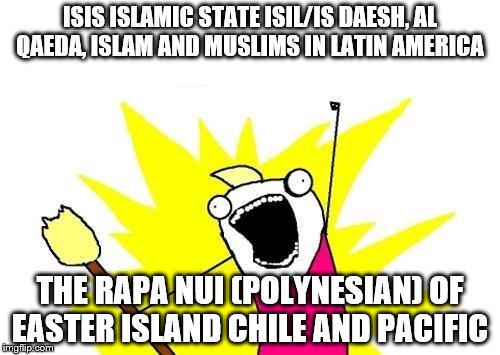 X All The Y Meme | ISIS ISLAMIC STATE ISIL/IS DAESH, AL QAEDA, ISLAM AND MUSLIMS IN LATIN AMERICA; THE RAPA NUI (POLYNESIAN) OF EASTER ISLAND CHILE AND PACIFIC | image tagged in memes,x all the y | made w/ Imgflip meme maker