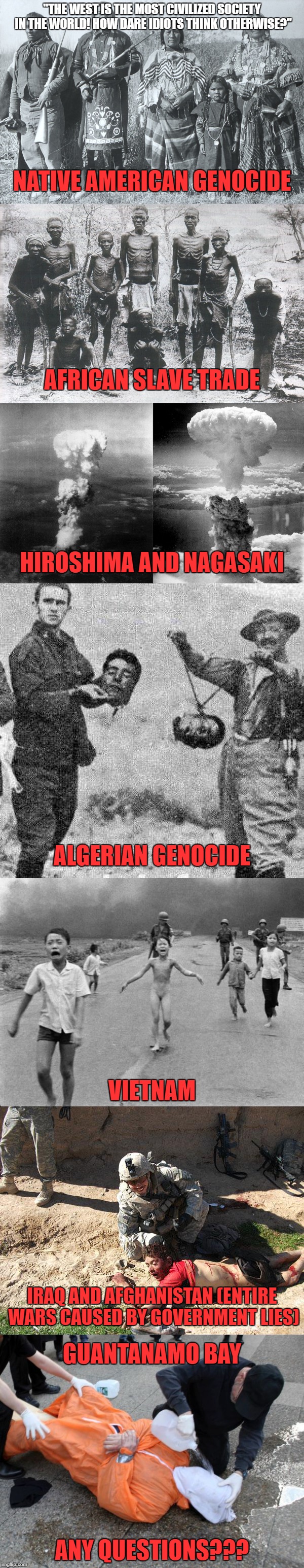 "The West Is The Most Civilized Society In The World! How Dare Idiots Think Otherwise?" | "THE WEST IS THE MOST CIVILIZED SOCIETY IN THE WORLD! HOW DARE IDIOTS THINK OTHERWISE?"; NATIVE AMERICAN GENOCIDE; AFRICAN SLAVE TRADE; HIROSHIMA AND NAGASAKI; ALGERIAN GENOCIDE; VIETNAM; IRAQ AND AFGHANISTAN (ENTIRE WARS CAUSED BY GOVERNMENT LIES); GUANTANAMO BAY; ANY QUESTIONS??? | image tagged in western world,terrorist,civilization,native american,genocide,vietnam | made w/ Imgflip meme maker