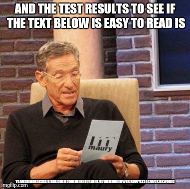 Legibility Detector is Off the charts | AND THE TEST RESULTS TO SEE IF THE TEXT BELOW IS EASY TO READ IS; TDJWJEIEHDKDJSKDJEJRJRJDHEIEUDUEUEHEHEURHEHEJEUDJEJEHDHEHW8FJROWYE73847WUXJEKWODID | image tagged in memes,maury lie detector | made w/ Imgflip meme maker