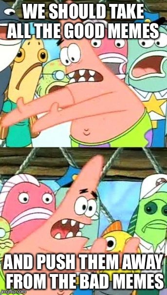 Put It Somewhere Else Patrick Meme | WE SHOULD TAKE ALL THE GOOD MEMES; AND PUSH THEM AWAY FROM THE BAD MEMES | image tagged in memes,put it somewhere else patrick | made w/ Imgflip meme maker
