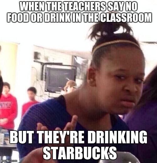 Black Girl Wat | WHEN THE TEACHERS SAY NO FOOD OR DRINK IN THE CLASSROOM; BUT THEY'RE DRINKING STARBUCKS | image tagged in memes,black girl wat | made w/ Imgflip meme maker