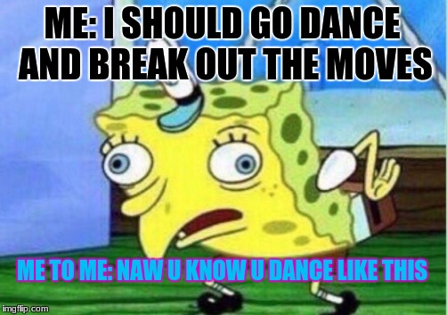 Mocking Spongebob Meme | ME: I SHOULD GO DANCE AND BREAK OUT THE MOVES; ME TO ME: NAW U KNOW U DANCE LIKE THIS | image tagged in memes,mocking spongebob | made w/ Imgflip meme maker