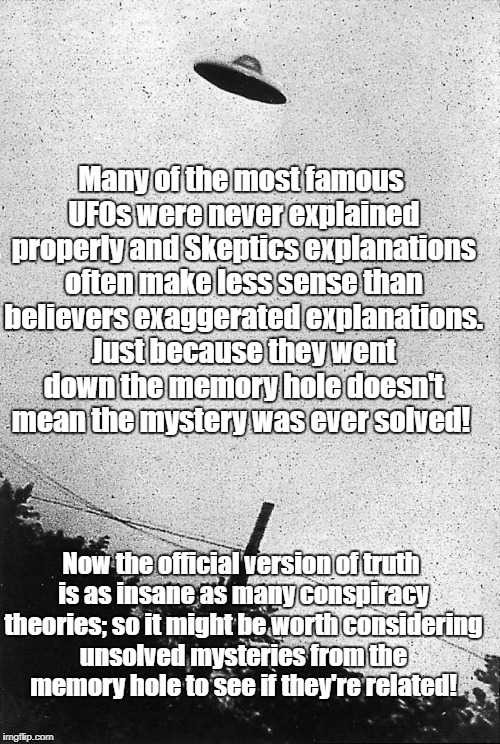 Classic UFOs were never explained | Many of the most famous UFOs were never explained properly and Skeptics explanations often make less sense than believers exaggerated explanations. Just because they went down the memory hole doesn't mean the mystery was ever solved! Now the official version of truth is as insane as many conspiracy theories; so it might be worth considering unsolved mysteries from the memory hole to see if they're related! | image tagged in ufo,unsolved mysteries,conspiracy theory,roswell | made w/ Imgflip meme maker