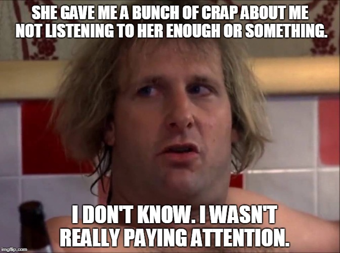 "She gave me a bunch of crap about me not listening to her enough or something. I don't know. I wasn't really paying attention." | SHE GAVE ME A BUNCH OF CRAP ABOUT ME NOT LISTENING TO HER ENOUGH OR SOMETHING. I DON'T KNOW. I WASN'T REALLY PAYING ATTENTION. | image tagged in dumb and dumber,jeff daniels | made w/ Imgflip meme maker