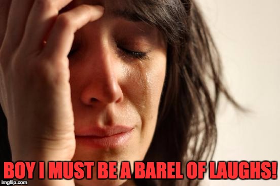 First World Problems Meme | BOY I MUST BE A BAREL OF LAUGHS! | image tagged in memes,first world problems | made w/ Imgflip meme maker