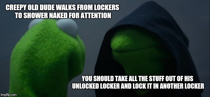 Evil Kermit Meme | CREEPY OLD DUDE WALKS FROM LOCKERS TO SHOWER NAKED FOR ATTENTION; YOU SHOULD TAKE ALL THE STUFF OUT OF HIS UNLOCKED LOCKER AND LOCK IT IN ANOTHER LOCKER | image tagged in memes,evil kermit | made w/ Imgflip meme maker