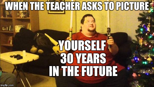 FAT Star Wars Nerd | YOURSELF 30 YEARS IN THE FUTURE; WHEN THE TEACHER ASKS TO PICTURE | image tagged in fat star wars nerd | made w/ Imgflip meme maker