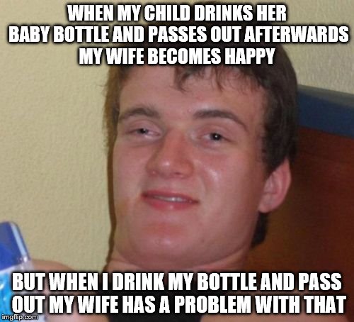 10 Guy | WHEN MY CHILD DRINKS HER BABY BOTTLE AND PASSES OUT AFTERWARDS MY WIFE BECOMES HAPPY; BUT WHEN I DRINK MY BOTTLE AND PASS OUT MY WIFE HAS A PROBLEM WITH THAT | image tagged in memes,10 guy | made w/ Imgflip meme maker
