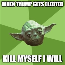 Advice Yoda Meme | WHEN TRUMP GETS ELECTED; KILL MYSELF I WILL | image tagged in memes,advice yoda | made w/ Imgflip meme maker
