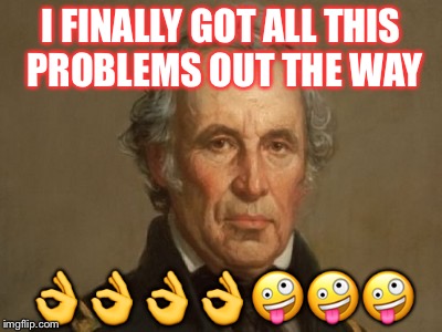 Zachary Taylor false flag subterfuge mexican war annexation land | I FINALLY GOT ALL THIS PROBLEMS OUT THE WAY; 👌👌👌👌🤪🤪🤪 | image tagged in zachary taylor false flag subterfuge mexican war annexation land | made w/ Imgflip meme maker