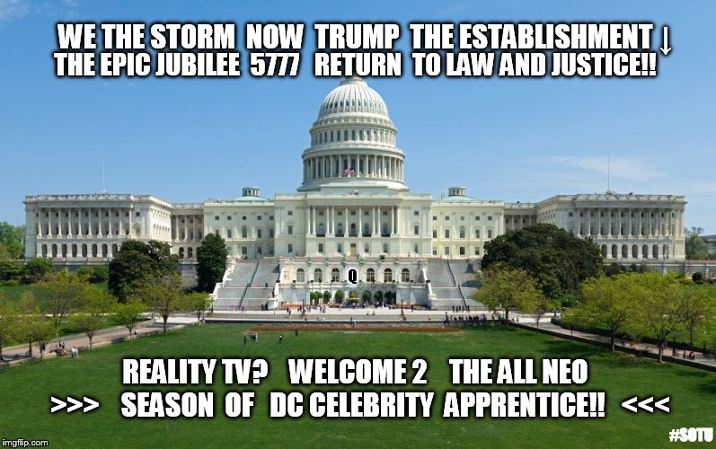 WE THE STORM: NOW TRUMP THE ESTABLISHMENT↓EPIC JUBILEE 5777 RETURN TO LAW & JUSTICE!!  WELCOME: ALL NEO DC CELEBRITY APP. #SOTU | WE THE STORM  NOW  TRUMP  THE ESTABLISHMENT ↓; THE EPIC JUBILEE  5777   RETURN  TO LAW AND JUSTICE!! Q; REALITY TV?   
WELCOME 2    THE ALL NEO   >>>    SEASON  OF   DC CELEBRITY  APPRENTICE!!   <<<; #SOTU | image tagged in capitol hill,celebrity jeopardy snl,the apprentice,drain the swamp trump,traitors,guantanamo | made w/ Imgflip meme maker