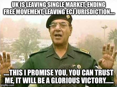 Comical Ali | UK IS LEAVING SINGLE MARKET, ENDING FREE MOVEMENT, LEAVING ECJ JURISDICTION.... ....THIS I PROMISE YOU, YOU CAN TRUST ME, IT WILL BE A GLORIOUS VICTORY...... | image tagged in comical ali | made w/ Imgflip meme maker