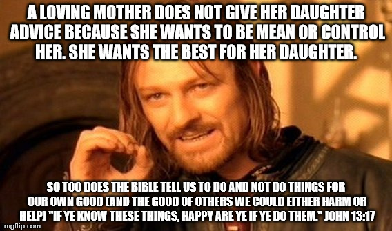 One Does Not Simply Meme | A LOVING MOTHER DOES NOT GIVE HER DAUGHTER ADVICE BECAUSE SHE WANTS TO BE MEAN OR CONTROL HER. SHE WANTS THE BEST FOR HER DAUGHTER. SO TOO DOES THE BIBLE TELL US TO DO AND NOT DO THINGS FOR OUR OWN GOOD (AND THE GOOD OF OTHERS WE COULD EITHER HARM OR HELP) "IF YE KNOW THESE THINGS, HAPPY ARE YE IF YE DO THEM." JOHN 13:17 | image tagged in memes,one does not simply | made w/ Imgflip meme maker