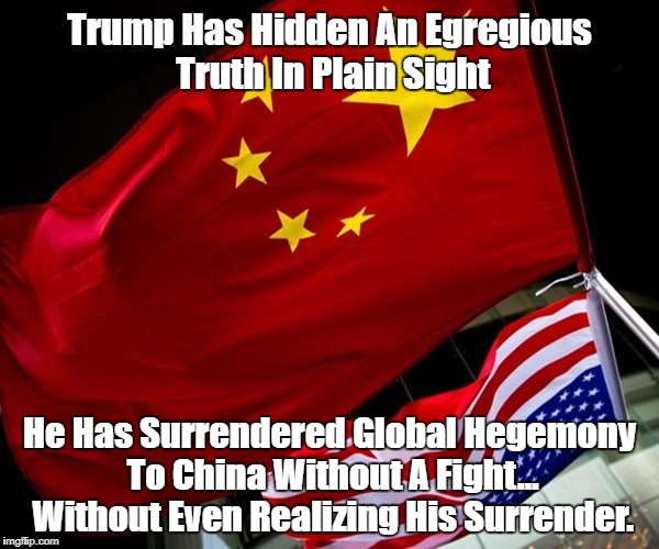"Trump Has Hidden An Egregious Truth In Plain Sight" | Trump Has Hidden An Egregious Truth In Plain Sight He Has Surrendered Global Hegemony To China Without A Fight... Without Even Realizing His | image tagged in china,deplorable donald,despicable donald,devious donald,destestable donald,deceitful donald | made w/ Imgflip meme maker