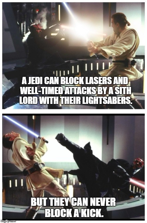 jed-high knight | A JEDI CAN BLOCK LASERS AND WELL-TIMED ATTACKS BY A SITH LORD WITH THEIR LIGHTSABERS. BUT THEY CAN NEVER BLOCK A KICK. | image tagged in jedi,star wars,obi wan kenobi,darth maul,lightsaber,sith lord | made w/ Imgflip meme maker