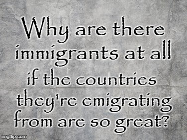 Why immigrants if their country is so great? | Why are there immigrants at all; if the countries they're emigrating from are so great? | image tagged in immigration | made w/ Imgflip meme maker