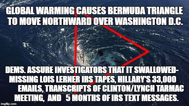 Dems make Bermuda Triangle claim  | GLOBAL WARMING CAUSES BERMUDA TRIANGLE TO MOVE NORTHWARD OVER WASHINGTON D.C. DEMS. ASSURE INVESTIGATORS THAT IT SWALLOWED- MISSING LOIS LERNER IRS TAPES, HILLARY'S 33,000            EMAILS, TRANSCRIPTS OF CLINTON/LYNCH TARMAC      MEETING,  AND   5 MONTHS OF IRS TEXT MESSAGES. | image tagged in puppies and kittens,hillary clinton,donald trump,beer,football,global warming | made w/ Imgflip meme maker