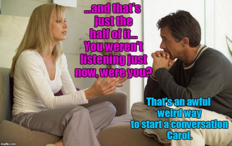 couple talking | ...and that's just the half of it... You weren't listening just now, were you? That's an awful weird way to start a conversation Carol. | image tagged in couple talking | made w/ Imgflip meme maker