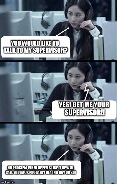 Call Center Rep | YOU WOULD LIKE TO TALK TO MY SUPERVISOR? YES! GET ME YOUR SUPERVISOR!! NO PROBLEM, WHEN HE FEELS LIKE IT HE WILL CALL YOU BACK PROBABLY IN A IN A DAY OR SO! | image tagged in call center rep | made w/ Imgflip meme maker