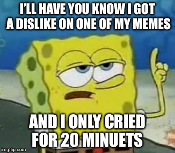 I'll Have You Know Spongebob | I’LL HAVE YOU KNOW I GOT A DISLIKE ON ONE OF MY MEMES; AND I ONLY CRIED FOR 20 MINUETS | image tagged in memes,ill have you know spongebob | made w/ Imgflip meme maker