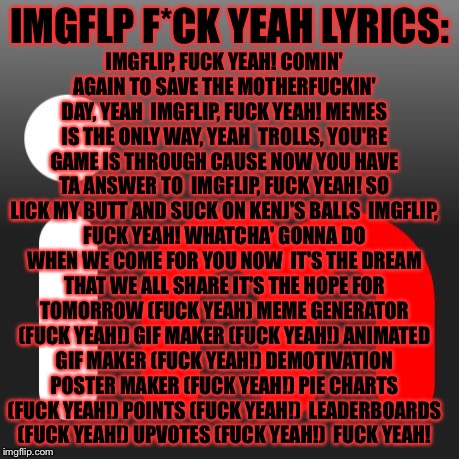Hope you like them.. the lyrics also in the comments... it's kinda a try not to laugh chalnge.. | IMGFLIP, FUCK YEAH!
COMIN' AGAIN TO SAVE THE MOTHERFUCKIN' DAY, YEAH

IMGFLIP, FUCK YEAH!
MEMES IS THE ONLY WAY, YEAH

TROLLS, YOU'RE GAME IS THROUGH
CAUSE NOW YOU HAVE TA ANSWER TO

IMGFLIP, FUCK YEAH!
SO LICK MY BUTT AND SUCK ON KENJ'S BALLS

IMGFLIP, FUCK YEAH!
WHATCHA' GONNA DO WHEN WE COME FOR YOU NOW

IT'S THE DREAM THAT WE ALL SHARE
IT'S THE HOPE FOR TOMORROW
(FUCK YEAH)
MEME GENERATOR (FUCK YEAH!)
GIF MAKER (FUCK YEAH!)
ANIMATED GIF MAKER (FUCK YEAH!)
DEMOTIVATION POSTER MAKER (FUCK YEAH!)
PIE CHARTS (FUCK YEAH!)
POINTS (FUCK YEAH!)

LEADERBOARDS (FUCK YEAH!)
UPVOTES (FUCK YEAH!)

FUCK YEAH! IMGFLP F*CK YEAH LYRICS: | image tagged in memes,meme,imgflip,lyrics | made w/ Imgflip meme maker
