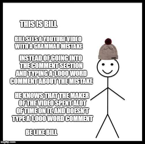 This is bill | THIS IS BILL; BILL SEES A YOUTUBE VIDEO WITH A GRAMMAR MISTAKE; INSTEAD OF GOING INTO THE COMMENT SECTION AND TYPING A 1,000 WORD COMMENT ABOUT THE MISTAKE; HE KNOWS THAT THE MAKER OF THE VIDEO SPENT ALOT OF TIME ON IT, AND DOESN'T TYPE A 1,000 WORD COMMENT; BE LIKE BILL | image tagged in this is bill | made w/ Imgflip meme maker