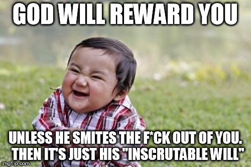 Evil Toddler Meme | GOD WILL REWARD YOU UNLESS HE SMITES THE F*CK OUT OF YOU.  THEN IT'S JUST HIS "INSCRUTABLE WILL" | image tagged in memes,evil toddler | made w/ Imgflip meme maker