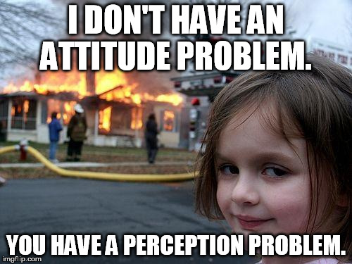 Disaster Girl Meme | I DON'T HAVE AN ATTITUDE PROBLEM. YOU HAVE A PERCEPTION PROBLEM. | image tagged in memes,disaster girl | made w/ Imgflip meme maker