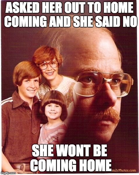 Vengeance Dad | ASKED HER OUT TO HOME COMING AND SHE SAID NO; SHE WONT BE COMING HOME | image tagged in memes,vengeance dad | made w/ Imgflip meme maker