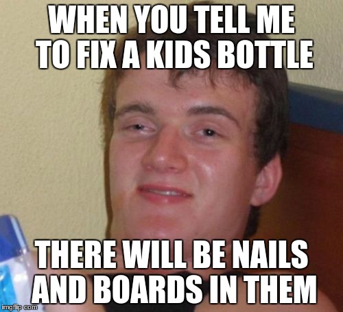 10 Guy | WHEN YOU TELL ME TO FIX A KIDS BOTTLE; THERE WILL BE NAILS AND BOARDS IN THEM | image tagged in memes,10 guy | made w/ Imgflip meme maker