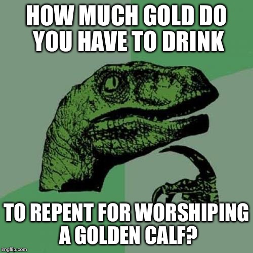 Philosoraptor Meme | HOW MUCH GOLD DO YOU HAVE TO DRINK; TO REPENT FOR WORSHIPING A GOLDEN CALF? | image tagged in memes,philosoraptor | made w/ Imgflip meme maker