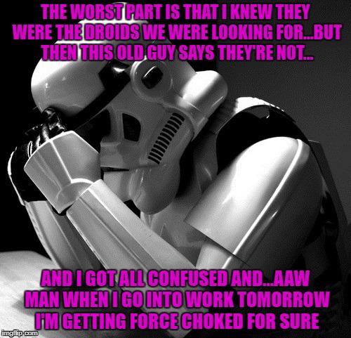 Might be time to take a sick day... | THE WORST PART IS THAT I KNEW THEY WERE THE DROIDS WE WERE LOOKING FOR...BUT THEN THIS OLD GUY SAYS THEY'RE NOT... AND I GOT ALL CONFUSED AND...AAW MAN WHEN I GO INTO WORK TOMORROW I'M GETTING FORCE CHOKED FOR SURE | image tagged in depressed stormtrooper,memes,stormtrooper,funny,star wars | made w/ Imgflip meme maker