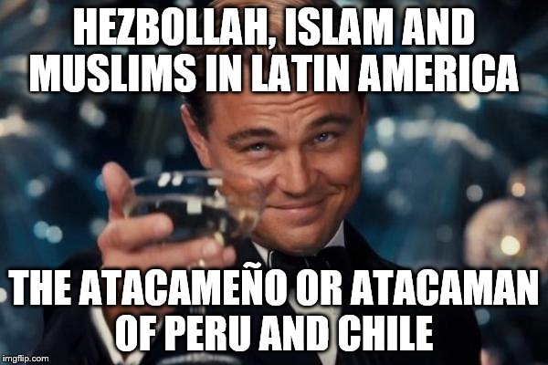 Leonardo Dicaprio Cheers | HEZBOLLAH, ISLAM AND MUSLIMS IN LATIN AMERICA; THE ATACAMEÑO OR ATACAMAN OF PERU AND CHILE | image tagged in memes,leonardo dicaprio cheers | made w/ Imgflip meme maker