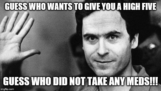 ted bundy greeting | GUESS WHO WANTS TO GIVE YOU A HIGH FIVE; GUESS WHO DID NOT TAKE ANY MEDS!!! | image tagged in ted bundy greeting | made w/ Imgflip meme maker