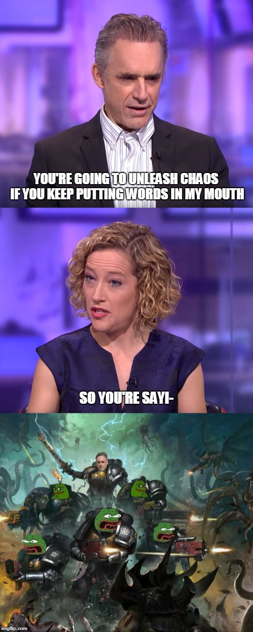 Slanesh embodied | YOU'RE GOING TO UNLEASH CHAOS IF YOU KEEP PUTTING WORDS IN MY MOUTH; SO YOU'RE SAYI- | image tagged in warhammer40k,jordan peterson vs feminist interviewer,god emperor of truth | made w/ Imgflip meme maker