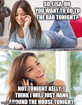 SO, LISA. DO YOU WANT TO GO TO THE BAR TONIGHT? NOT TONIGHT KELLY. I THINK I WILL JUST HANG AROUND THE HOUSE TONIGHT. | made w/ Imgflip meme maker