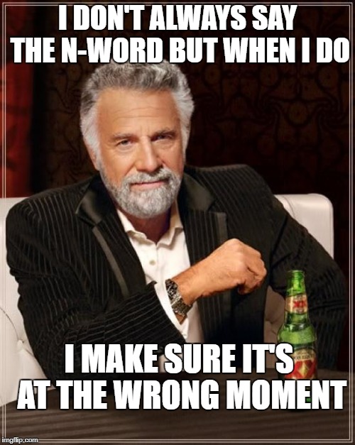 Saying the n-word | I DON'T ALWAYS SAY THE N-WORD
BUT WHEN I DO; I MAKE SURE IT'S AT THE WRONG MOMENT | image tagged in memes,the most interesting man in the world | made w/ Imgflip meme maker