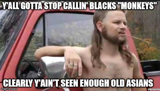 So close, yet so far east... | Y'ALL GOTTA STOP CALLIN' BLACKS "MONKEYS"; CLEARLY Y'AIN'T SEEN ENOUGH OLD ASIANS | image tagged in almost politically correct redneck,black,asian,redneck,racism,racist | made w/ Imgflip meme maker
