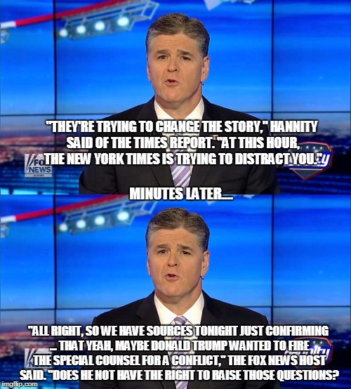 Who's trying to distract you again? | "THEY'RE TRYING TO CHANGE THE STORY," HANNITY SAID OF THE TIMES REPORT. "AT THIS HOUR, THE NEW YORK TIMES IS TRYING TO DISTRACT YOU."; MINUTES LATER.... "ALL RIGHT, SO WE HAVE SOURCES TONIGHT JUST CONFIRMING ... THAT YEAH, MAYBE DONALD TRUMP WANTED TO FIRE THE SPECIAL COUNSEL FOR A CONFLICT," THE FOX NEWS HOST SAID. "DOES HE NOT HAVE THE RIGHT TO RAISE THOSE QUESTIONS? | image tagged in sean hannity | made w/ Imgflip meme maker