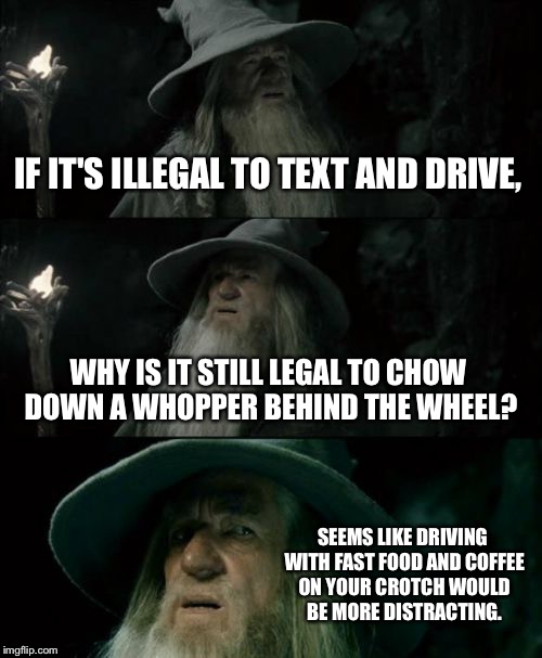 Driving with hot coffee on your crotch | IF IT'S ILLEGAL TO TEXT AND DRIVE, WHY IS IT STILL LEGAL TO CHOW DOWN A WHOPPER BEHIND THE WHEEL? SEEMS LIKE DRIVING WITH FAST FOOD AND COFFEE ON YOUR CROTCH WOULD BE MORE DISTRACTING. | image tagged in memes,confused gandalf,bad drivers,burger king,coffee addict,distracted | made w/ Imgflip meme maker