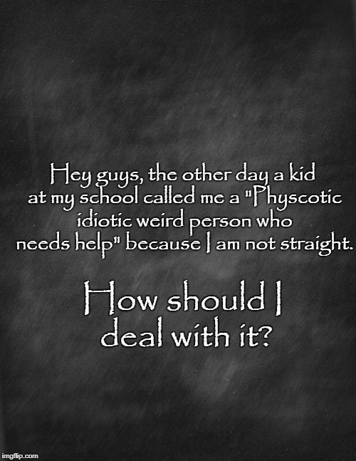 Help | Hey guys, the other day a kid at my school called me a "Physcotic idiotic weird person who needs help" because I am not straight. How should I deal with it? | image tagged in black blank,black board,problems,gay | made w/ Imgflip meme maker