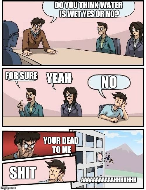 Boardroom Meeting Suggestion Meme | DO YOU THINK WATER IS WET YES OR NO? FOR SURE; YEAH; NO; YOUR DEAD TO ME; AAAAAAAAAAAHHHHHHH; SHIT | image tagged in memes,boardroom meeting suggestion | made w/ Imgflip meme maker