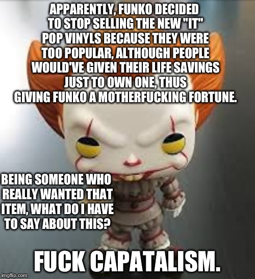 Funko's Logical Capitalism Problem. | APPARENTLY, FUNKO DECIDED TO STOP SELLING THE NEW "IT" POP VINYLS BECAUSE THEY WERE TOO POPULAR, ALTHOUGH PEOPLE WOULD'VE GIVEN THEIR LIFE SAVINGS JUST TO OWN ONE, THUS GIVING FUNKO A MOTHERFUCKING FORTUNE. BEING SOMEONE WHO REALLY WANTED THAT ITEM, WHAT DO I HAVE TO SAY ABOUT THIS? FUCK CAPATALISM. | image tagged in pennywise the dancing clown,funko,are you fucking kidding me,fuck this shit,it,pennywise from it | made w/ Imgflip meme maker