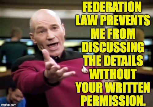 Picard Wtf Meme | FEDERATION LAW PREVENTS ME FROM DISCUSSING THE DETAILS WITHOUT YOUR WRITTEN PERMISSION. | image tagged in memes,picard wtf | made w/ Imgflip meme maker